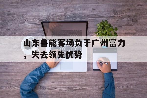 山东鲁能客场负于广州富力，失去领先优势的简单介绍