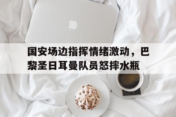 国安场边指挥情绪激动，巴黎圣日耳曼队员怒摔水瓶