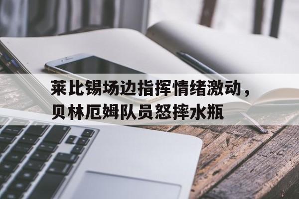 莱比锡场边指挥情绪激动，贝林厄姆队员怒摔水瓶